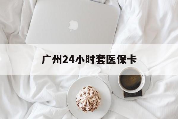 保定广州24小时套医保卡(广州哪里有套医保卡地方)