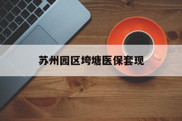 保定苏州园区垮塘医保套现(苏州园区医保卡的钱可以取出来吗?)