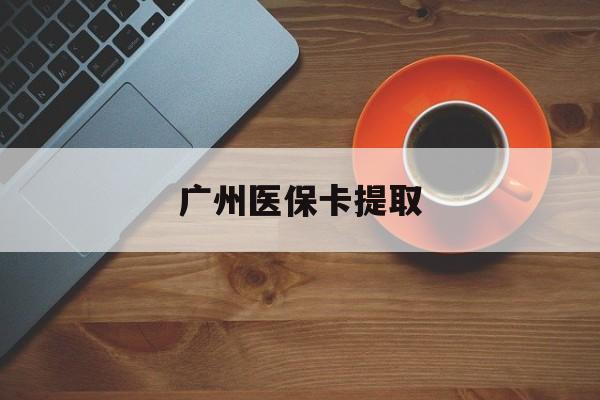 保定广州医保卡提取(广州医保卡提取流程)