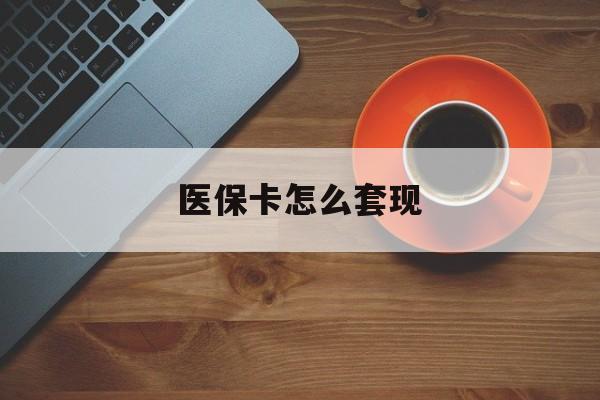 保定医保卡怎么套现(医保卡怎么套现啊2种办法教你医保自我套现方法)